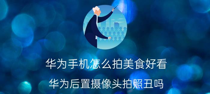 华为手机怎么拍美食好看 华为后置摄像头拍照丑吗？